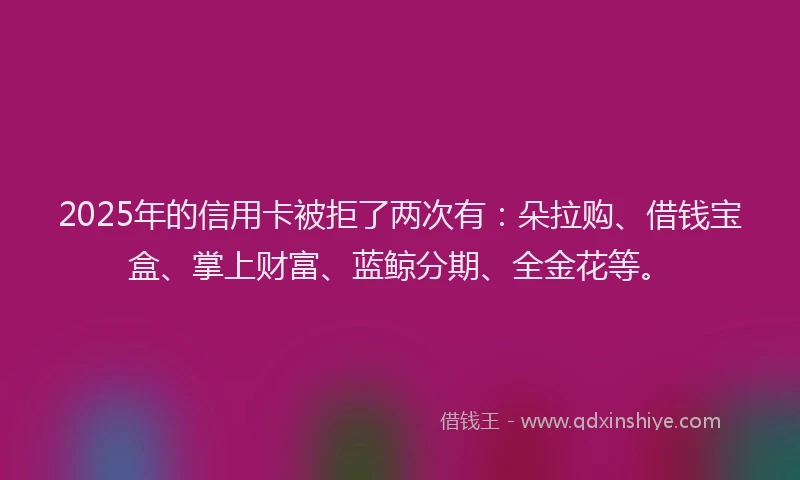 2025年的信用卡被拒了两次有：朵拉购、借钱宝盒、掌上财富、蓝鲸分期、全金花等。