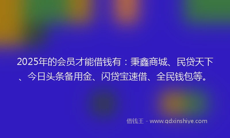 2025年的会员才能借钱有：秉鑫商城、民贷天下、今日头条备用金、闪贷宝速借、全民钱包等。