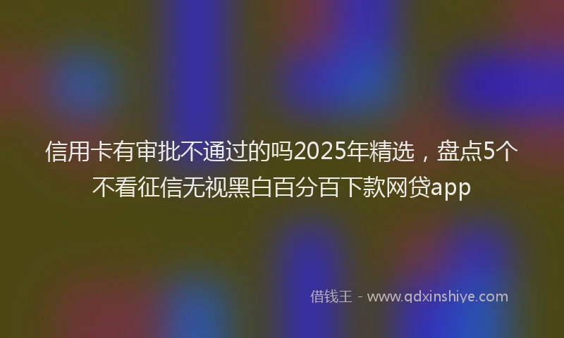 信用卡有审批不通过的吗2025年精选，盘点5个不看征信无视黑白百分百下款网贷app