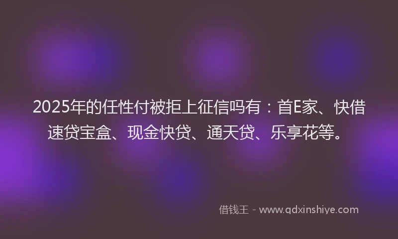 2025年的任性付被拒上征信吗有：首E家、快借速贷宝盒、现金快贷、通天贷、乐享花等。