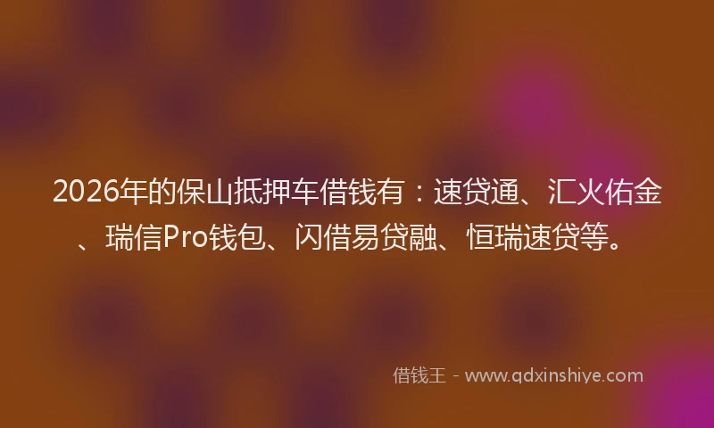 2026年的保山抵押车借钱有：速贷通、汇火佑金、瑞信Pro钱包、闪借易贷融、恒瑞速贷等。