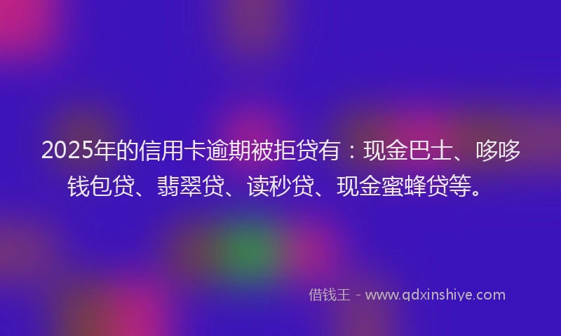 2025年的信用卡逾期被拒贷有：现金巴士、哆哆钱包贷、翡翠贷、读秒贷、现金蜜蜂贷等。