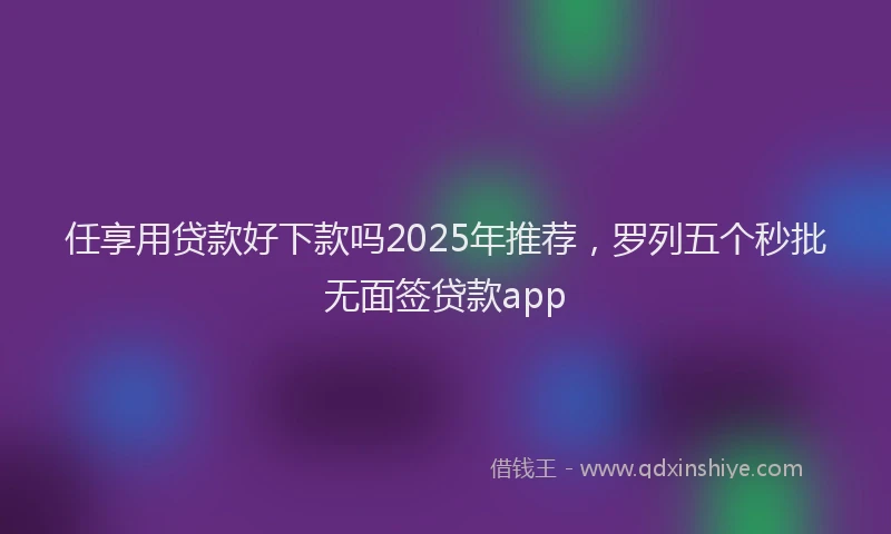 任享用贷款好下款吗2025年推荐，罗列五个秒批无面签贷款app