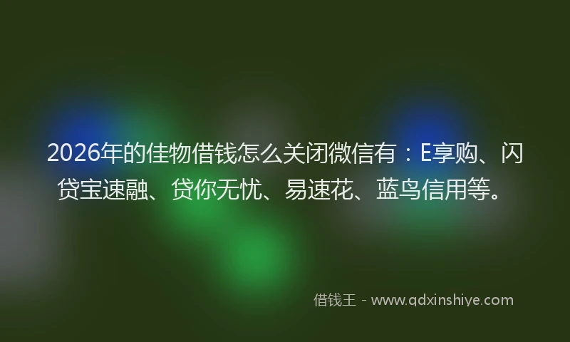2026年的佳物借钱怎么关闭微信有：E享购、闪贷宝速融、贷你无忧、易速花、蓝鸟信用等。