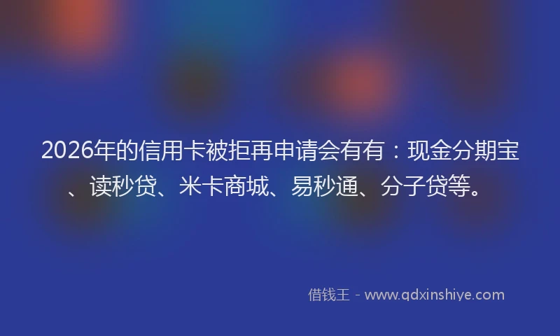 2026年的信用卡被拒再申请会有有：现金分期宝、读秒贷、米卡商城、易秒通、分子贷等。
