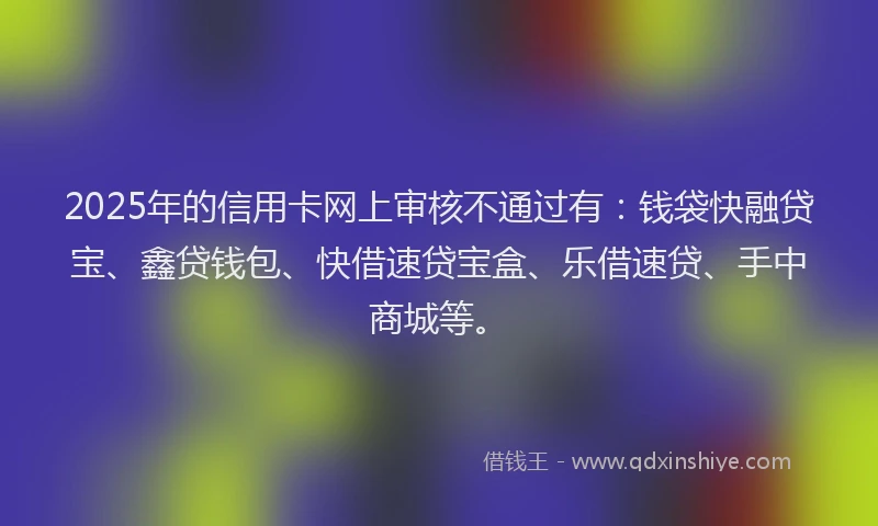2025年的信用卡网上审核不通过有：钱袋快融贷宝、鑫贷钱包、快借速贷宝盒、乐借速贷、手中商城等。