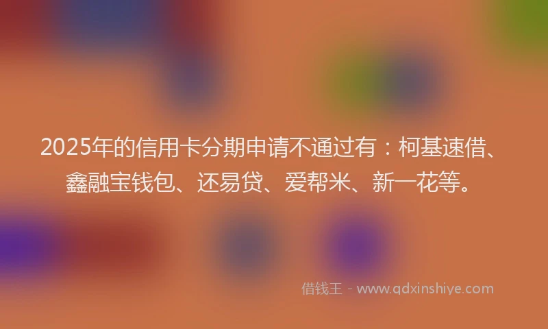 2025年的信用卡分期申请不通过有：柯基速借、鑫融宝钱包、还易贷、爱帮米、新一花等。