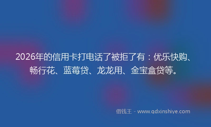 2026年的信用卡打电话了被拒了有：优乐快购、畅行花、蓝莓贷、龙龙用、金宝盒贷等。