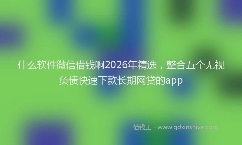 什么软件微信借钱啊2026年精选，整合五个无视负债快速下款长期网贷的app