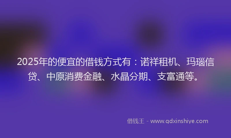 2025年的便宜的借钱方式有：诺祥租机、玛瑙信贷、中原消费金融、水晶分期、支富通等。