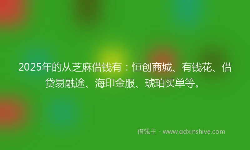 2025年的从芝麻借钱有:恒创商城、有钱花、借贷易融途、海印金服、琥珀买单等。