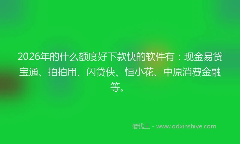 2026年的什么额度好下款快的软件有：现金易贷宝通、拍拍用、闪贷侠、恒小花、中原消费金融等。