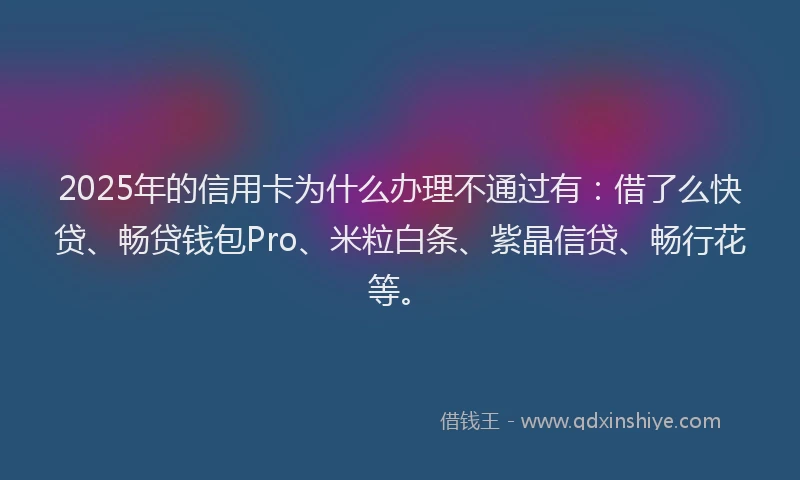 2025年的信用卡为什么办理不通过有:借了么快贷、畅贷钱包Pro、米粒白条、紫晶信贷、畅行花等。