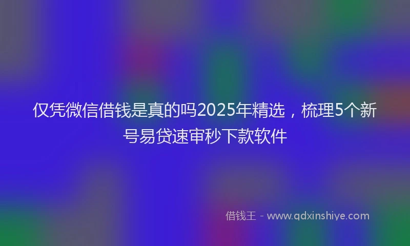 仅凭微信借钱是真的吗2025年精选，梳理5个新号易贷速审秒下款软件