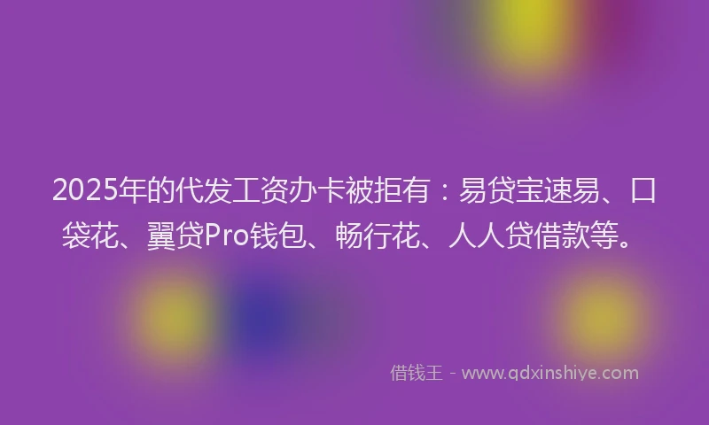 2025年的代发工资办卡被拒有：易贷宝速易、口袋花、翼贷Pro钱包、畅行花、人人贷借款等。