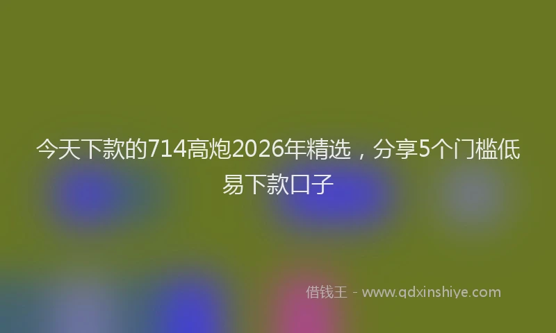 今天下款的714高炮2026年精选，分享5个门槛低易下款口子