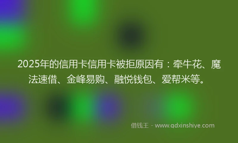 2025年的信用卡信用卡被拒原因有：牵牛花、魔法速借、金峰易购、融悦钱包、爱帮米等。
