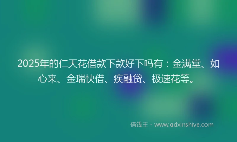 2025年的仁天花借款下款好下吗有:金满堂、如心来、金瑞快借、疾融贷、极速花等。