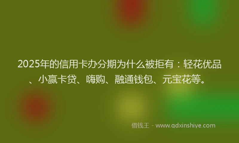 2025年的信用卡办分期为什么被拒有：轻花优品、小赢卡贷、嗨购、融通钱包、元宝花等。