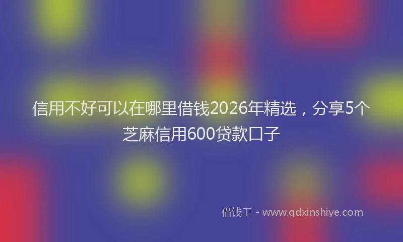 信用不好可以在哪里借钱2026年精选，分享5个芝麻信用600贷款口子