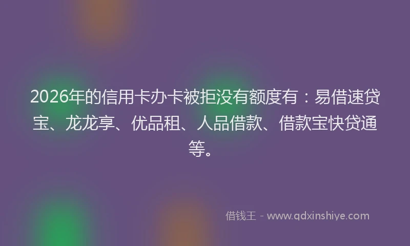 2026年的信用卡办卡被拒没有额度有：易借速贷宝、龙龙享、优品租、人品借款、借款宝快贷通等。