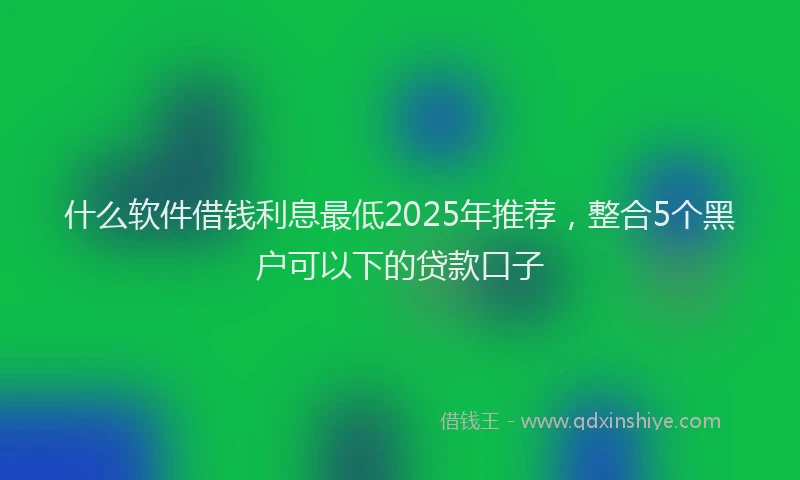 什么软件借钱利息最低2025年推荐，整合5个黑户可以下的贷款口子