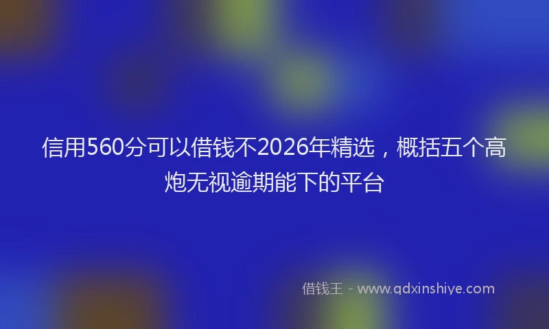 信用560分可以借钱不2026年精选，概括五个高炮无视逾期能下的平台