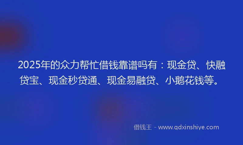 2025年的众力帮忙借钱靠谱吗有：现金贷、快融贷宝、现金秒贷通、现金易融贷、小鹅花钱等。