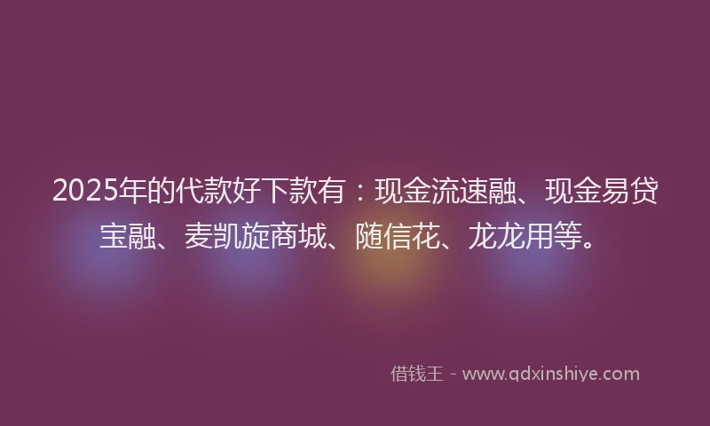 2025年的代款好下款有：现金流速融、现金易贷宝融、麦凯旋商城、随信花、龙龙用等。