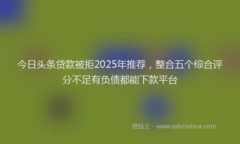 今日头条贷款被拒2025年推荐，整合五个综合评分不足有负债都能下款平台
