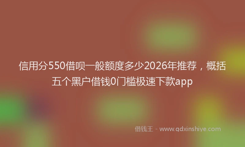 信用分550借呗一般额度多少2026年推荐，概括五个黑户借钱0门槛极速下款app