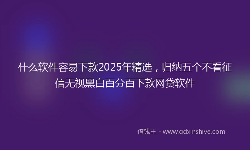 什么软件容易下款2025年精选，归纳五个不看征信无视黑白百分百下款网贷软件