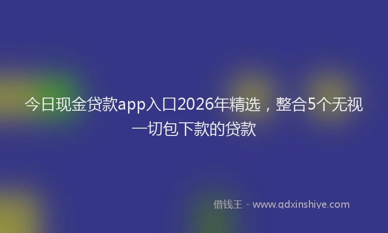 今日现金贷款app入口2026年精选，整合5个无视一切包下款的贷款