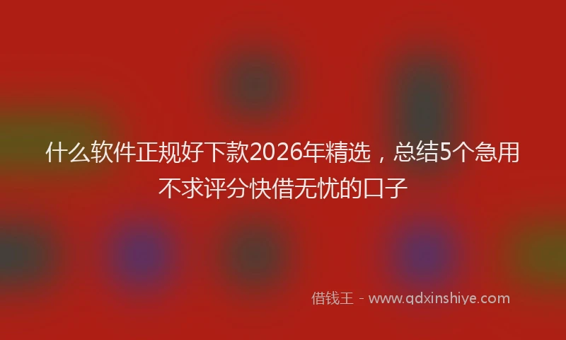 什么软件正规好下款2026年精选，总结5个急用不求评分快借无忧的口子