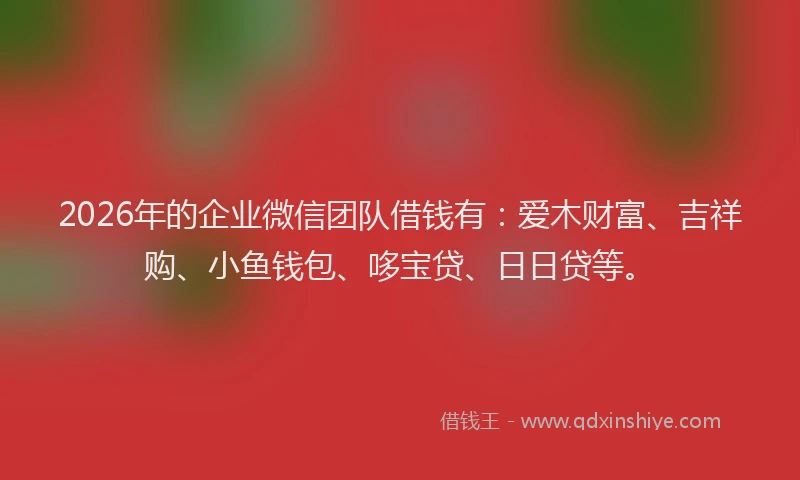 2026年的企业微信团队借钱有:爱木财富、吉祥购、小鱼钱包、哆宝贷、日日贷等。