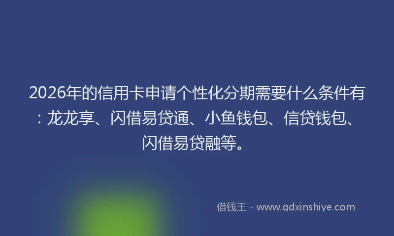 2026年的信用卡申请个性化分期需要什么条件有：龙龙享、闪借易贷通、小鱼钱包、信贷钱包、闪借易贷融等。