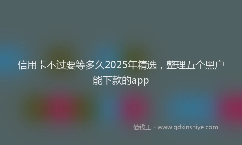 信用卡不过要等多久2025年精选，整理五个黑户能下款的app