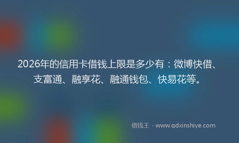 2026年的信用卡借钱上限是多少有：微博快借、支富通、融享花、融通钱包、快易花等。
