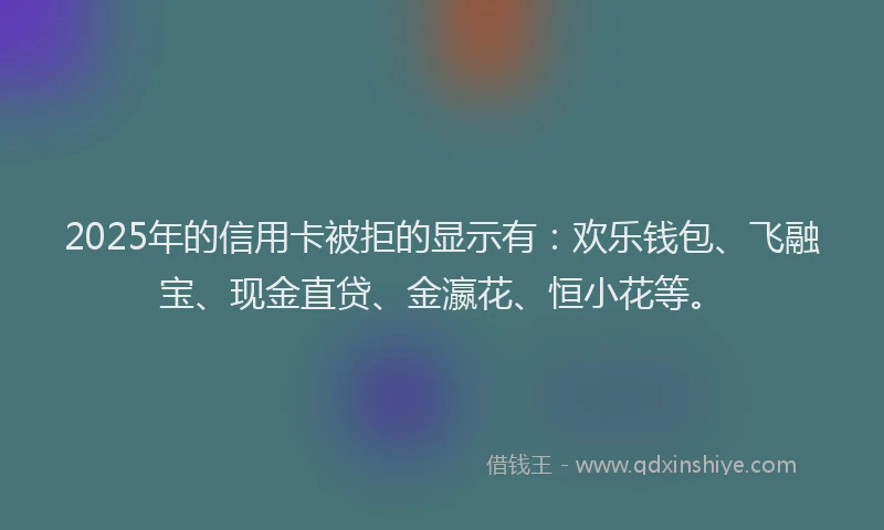 2025年的信用卡被拒的显示有：欢乐钱包、飞融宝、现金直贷、金瀛花、恒小花等。