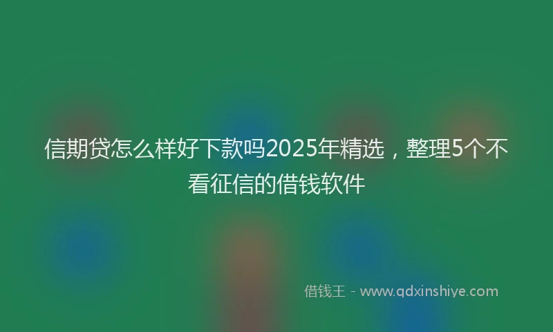 信期贷怎么样好下款吗2025年精选，整理5个不看征信的借钱软件