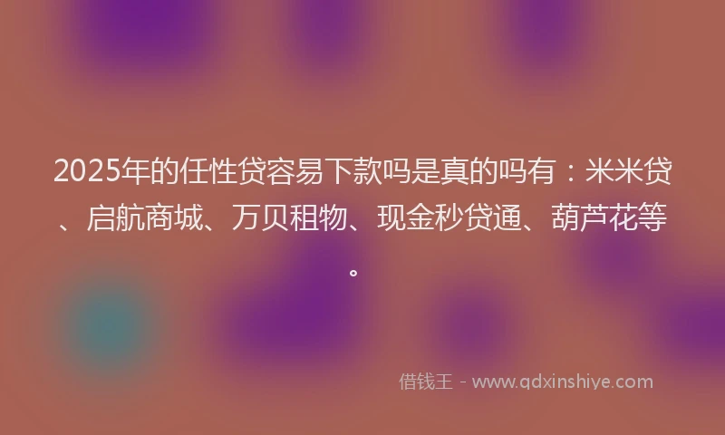 2025年的任性贷容易下款吗是真的吗有:米米贷、启航商城、万贝租物、现金秒贷通、葫芦花等。