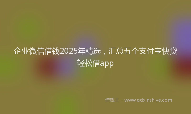 企业微信借钱2025年精选,汇总五个支付宝快贷轻松借app