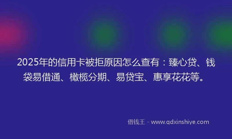 2025年的信用卡被拒原因怎么查有：臻心贷、钱袋易借通、橄榄分期、易贷宝、惠享花花等。