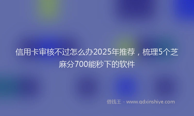 信用卡审核不过怎么办2025年推荐，梳理5个芝麻分700能秒下的软件
