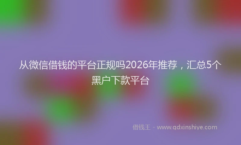 从微信借钱的平台正规吗2026年推荐,汇总5个黑户下款平台