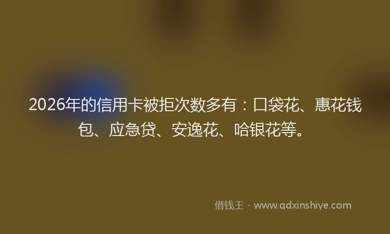 2026年的信用卡被拒次数多有：口袋花、惠花钱包、应急贷、安逸花、哈银花等。