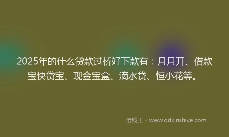 2025年的什么贷款过桥好下款有：月月开、借款宝快贷宝、现金宝盒、滴水贷、恒小花等。