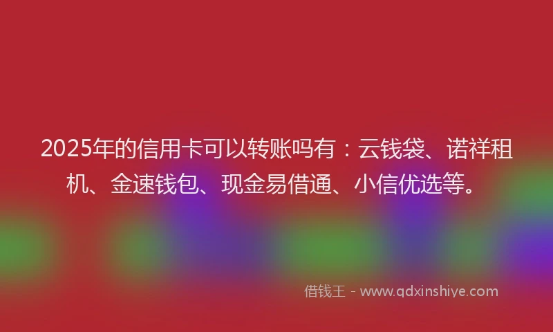 2025年的信用卡可以转账吗有：云钱袋、诺祥租机、金速钱包、现金易借通、小信优选等。