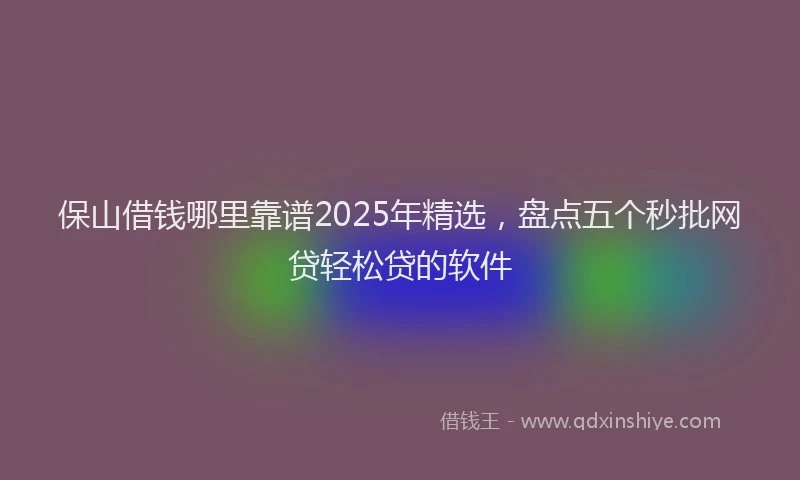 保山借钱哪里靠谱2025年精选，盘点五个秒批网贷轻松贷的软件