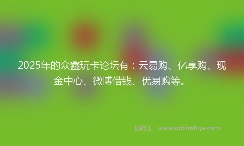 2025年的众鑫玩卡论坛有：云易购、亿享购、现金中心、微博借钱、优易购等。